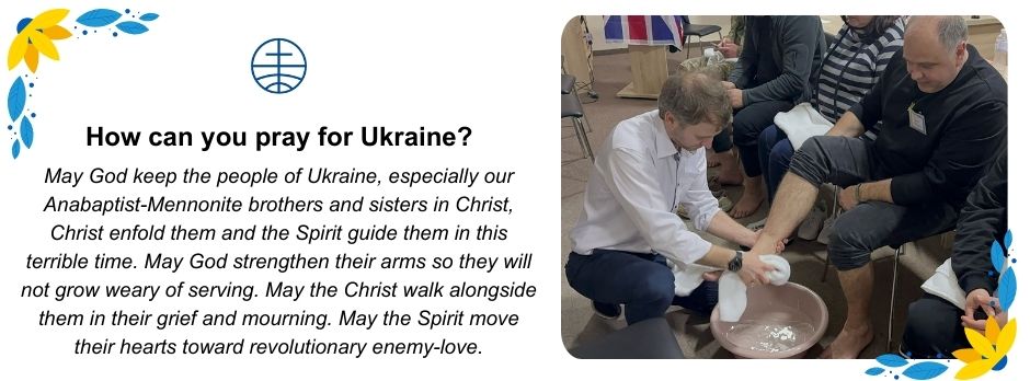 How can you pray for Ukraine? May God keep the people of Ukraine, especially our Anabaptist-Mennonite brothers and sisters in Christ; Christ enfold them; and the Spirit guide them in this terrible time. May God strengthen their arms so they will not grow weary of serving. May Christ walk alongside them in their grief and mourning. May the Spirit move their hearts toward revolutionary enemy-love. 