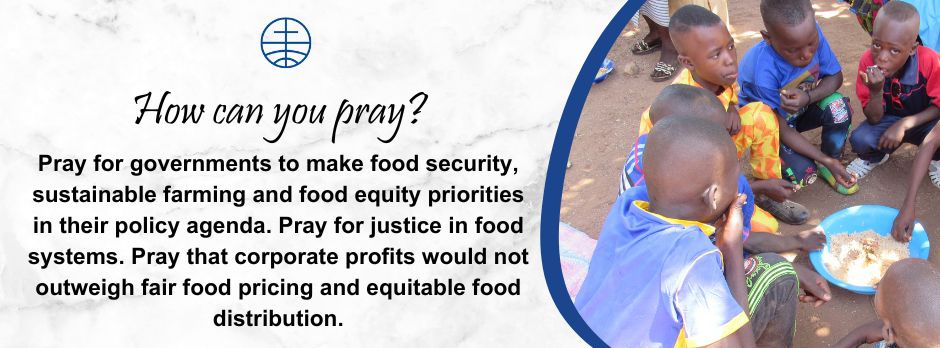 Pray for governments to make food security, sustainable farming and food equity priorities in their policy agenda.   Pray for justice in food systems. Pray that corporate profits would not outweigh fair food pricing and equitable food distribution. 