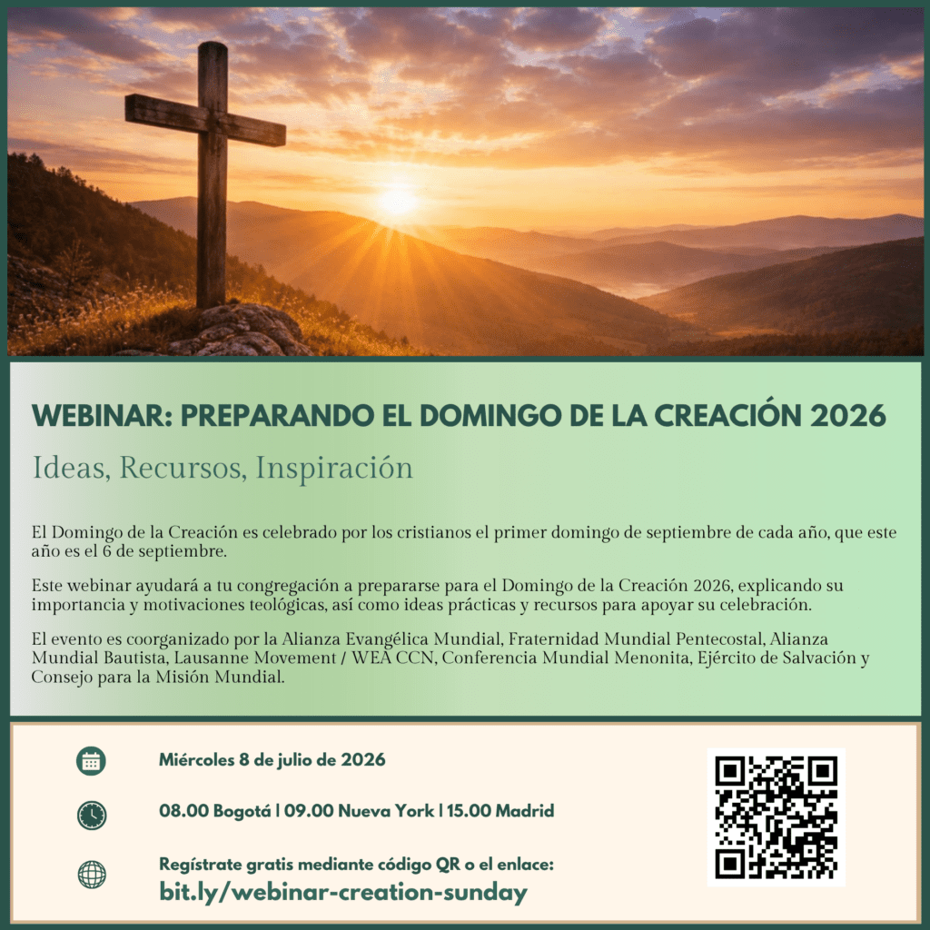 Webinar: Preparando El Domingo de La Creación 2026
Ideas, recursos, inspiración
El Domingo de la Creación es celebrado por los cristianos el primer domingo de septiembre de cada año, que este año es el 6 de septiembre.
Este webinar ayudará a tu congregación a prepararse para el Domingo de la Creación 2026, explicando su importancia y motivaciones teológicas, así como ideas prácticas y recursos para apoyar su celebración.
El evento es coorganizado por la Alianza Evangélica Mundial, Fraternidad Mundial Pentecostal, Alianza Mundial Bautista, Lausanne Movement / WEA CCN, Conferencia Mundial Menonita, Ejército de Salvación y Consejo para la Misión Mundial.
Miércoles 8 de julio de 2026
08.00 Bogotá I 09.00 Nueva York | 15.00 Madrid
Regístrate gratis mediante código QR o el enlace:
bit.ly/webinar-creation-sunday
